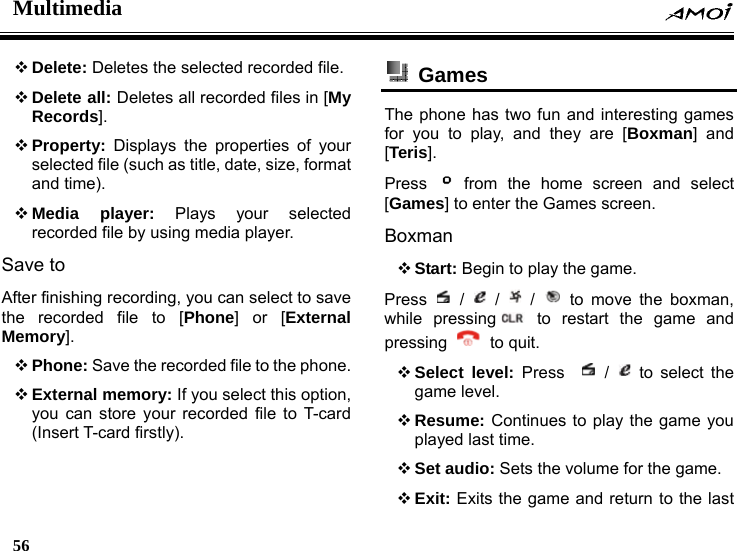 Multimedia    56     Delete: Deletes the selected recorded file.  Delete all: Deletes all recorded files in [My Records].  Property: Displays the properties of your selected file (such as title, date, size, format and time).  Media player: Plays your selected recorded file by using media player. Save to After finishing recording, you can select to save the recorded file to [Phone] or [External Memory].  Phone: Save the recorded file to the phone.  External memory: If you select this option, you can store your recorded file to T-card (Insert T-card firstly).  Games  The phone has two fun and interesting games for you to play, and they are [Boxman] and [Teris].  Press   from the home screen and select [Games] to enter the Games screen. Boxman  Start: Begin to play the game. Press   /   /   /   to move the boxman, while pressing  to restart the game and pressing   to quit.  Select level: Press    /   to select the game level.  Resume: Continues to play the game you played last time.  Set audio: Sets the volume for the game.  Exit: Exits the game and return to the last 