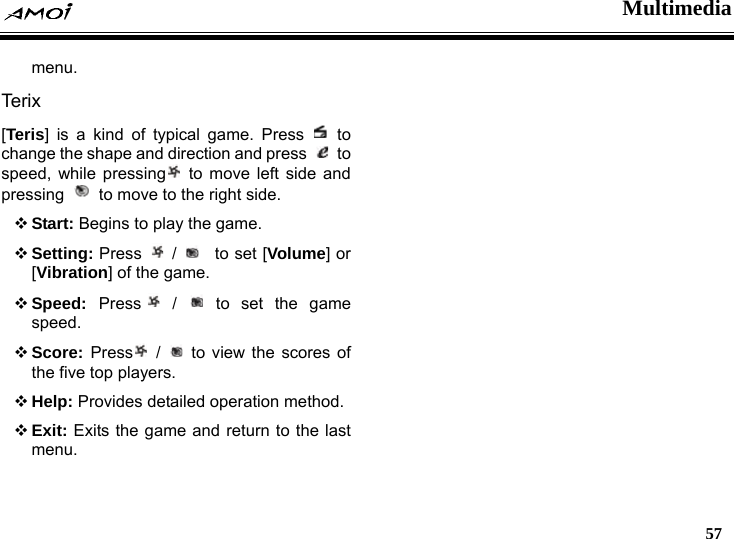  Multimedia   57  menu. Ter ix [Teris] is a kind of typical game. Press   to change the shape and direction and press   to speed, while pressing  to move left side and pressing    to move to the right side.  Start: Begins to play the game.  Setting: Press   /    to set [Volume] or [Vibration] of the game.  Speed:  Press  /   to set the game speed.  Score:  Press  /   to view the scores of the five top players.  Help: Provides detailed operation method.  Exit: Exits the game and return to the last menu.   