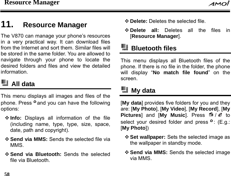 Resource Manager    58    11.  Resource Manager The V870 can manage your phone&rsquo;s resources in a very practical way. It can download files from the Internet and sort them. Similar files will be stored in the same folder. You are allowed to navigate through your phone to locate the desired folders and files and view the detailed information.  All data  This menu displays all images and files of the phone. Press and you can have the following options:  Info: Displays all information of the file (including name, type, type, size, space, date, path and copyright).  Send via MMS: Sends the selected file via MMS.  Send via Bluetooth: Sends the selected file via Bluetooth.  Delete: Deletes the selected file.  Delete all: Deletes all the files in [Resource Manager].  Bluetooth files  This menu displays all Bluetooth files of the phone. If there is no file in the folder, the phone will display &ldquo;No match file found&rdquo; on the screen.   My data  [My data] provides five folders for you and they are: [My Photo], [My Video], [My Record], [My Pictures] and [My Music]. Press  / to select your desired folder and press : (E.g.: [My Photo])  Set wallpaper: Sets the selected image as the wallpaper in standby mode.  Send via MMS: Sends the selected image via MMS. 