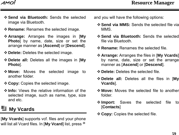  Resource Manager   59   Send via Bluetooth: Sends the selected image via Bluetooth.  Rename: Renames the selected image.  Arrange: Arranges the images in [My Photo] by name, date, size or set the arrange manner as [Ascend] or [Descend].  Delete: Deletes the selected image.  Delete all: Deletes all the images in [My Photo].  Move: Moves the selected image to another folder.  Copy: Copies the selected image.  Info: Views the relative information of the selected image, such as name, type, size and etc.  My Vcards  [My Vcards] supports vcf. files and your phone will list all Vcard files. In [My Vcard] list, press  and you will have the following options:    Send via MMS: Sends the selected file via MMS.  Send via Bluetooth: Sends the selected file via Bluetooth.  Rename: Renames the selected file.  Arrange: Arranges the files in [My Vcards] by name, date, size or set the arrange manner as [Ascend] or [Descend].  Delete: Deletes the selected file.  Delete all: Deletes all the files in [My Vcards].  Move: Moves the selected file to another folder.  Import:  Saves the selected file to [Contacts]  Copy: Copies the selected file. 