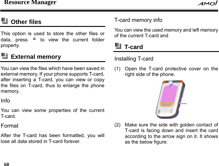 Resource Manager    60     Other files  This option is used to store the other files or data, press   to view the current folder property.  External memory  You can view the files which have been saved in external memory. If your phone supports T-card, after inserting a T-card, you can view or copy the files on T-card, thus to enlarge the phone memory. Info You can view some properties of the current T-card. Format After the T-card has been formatted, you will lose all data stored in T-card forever. T-card memory info You can view the used memory and left memory of the current T-card and    T-card  Installing T-card (1)  Open the T-card protective cover on the right side of the phone.  (2)  Make sure the side with golden contact of T-card is facing down and insert the card according to the arrow sign on it. It shows as the below figure: 
