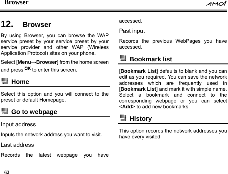 Browser    62    12.  Browser By using Browser, you can browse the WAP service preset by your service preset by your service provider and other WAP (Wireless Application Protocol) sites on your phone. Select [Menu&rarr;Browser] from the home screen and press to enter this screen.  Home  Select this option and you will connect to the preset or default Homepage.  Go to webpage  Input address Inputs the network address you want to visit. Last address Records the latest webpage you have accessed. Past input Records the previous WebPages you have accessed.  Bookmark list  [Bookmark List] defaults to blank and you can edit as you required. You can save the network addresses which are frequently used in [Bookmark List] and mark it with simple name. Select a bookmark and connect to the corresponding webpage or you can select <Add> to add new bookmarks.  History  This option records the network addresses you have every visited. 
