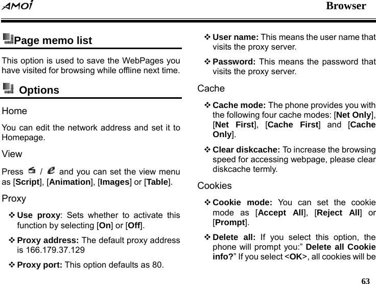  Browser   63  Page memo list   This option is used to save the WebPages you have visited for browsing while offline next time.  Options  Home You can edit the network address and set it to Homepage. View Press   /   and you can set the view menu as [Script], [Animation], [Images] or [Table]. Proxy  Use proxy: Sets whether to activate this function by selecting [On] or [Off].  Proxy address: The default proxy address is 166.179.37.129  Proxy port: This option defaults as 80.  User name: This means the user name that visits the proxy server.  Password: This means the password that visits the proxy server. Cache  Cache mode: The phone provides you with the following four cache modes: [Net Only], [Net First], [Cache First] and [Cache Only].  Clear diskcache: To increase the browsing speed for accessing webpage, please clear diskcache termly. Cookies  Cookie mode: You can set the cookie mode as [Accept All], [Reject All] or [Prompt].  Delete all: If you select this option, the phone will prompt you:&rdquo; Delete all Cookie info?&rdquo; If you select <OK>, all cookies will be 