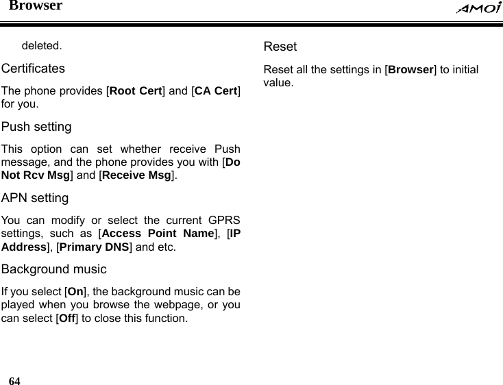 Browser    64    deleted. Certificates The phone provides [Root Cert] and [CA Cert] for you. Push setting This option can set whether receive Push message, and the phone provides you with [Do Not Rcv Msg] and [Receive Msg]. APN setting You can modify or select the current GPRS settings, such as [Access Point Name], [IP Address], [Primary DNS] and etc. Background music If you select [On], the background music can be played when you browse the webpage, or you can select [Off] to close this function. Reset  Reset all the settings in [Browser] to initial value.   