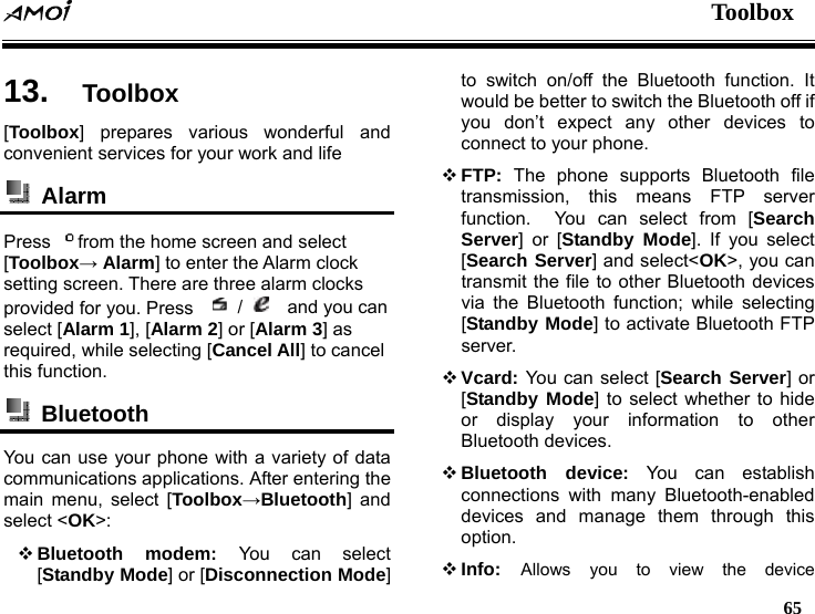  Toolbox   65  13.  Toolbox [Toolbox] prepares various wonderful and convenient services for your work and life    Alarm  Press  from the home screen and select [Toolbox&rarr; Alarm] to enter the Alarm clock setting screen. There are three alarm clocks provided for you. Press     /    and you can select [Alarm 1], [Alarm 2] or [Alarm 3] as required, while selecting [Cancel All] to cancel this function.  Bluetooth  You can use your phone with a variety of data communications applications. After entering the main menu, select [Toolbox&rarr;Bluetooth] and select <OK>:  Bluetooth modem: You can select [Standby Mode] or [Disconnection Mode] to switch on/off the Bluetooth function. It would be better to switch the Bluetooth off if you don&rsquo;t expect any other devices to connect to your phone.  FTP: The phone supports Bluetooth file transmission, this means FTP server function.  You can select from [Search Server] or [Standby Mode]. If you select [Search Server] and select<OK>, you can transmit the file to other Bluetooth devices via the Bluetooth function; while selecting [Standby Mode] to activate Bluetooth FTP server.  Vcard: You can select [Search Server] or [Standby Mode] to select whether to hide or display your information to other Bluetooth devices.    Bluetooth device: You can establish connections with many Bluetooth-enabled devices and manage them through this option.  Info:  Allows you to view the device 