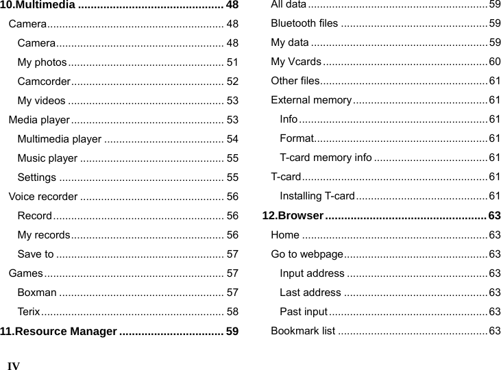  IV    10.Multimedia .............................................. 48 Camera........................................................... 48 Camera........................................................ 48 My photos.................................................... 51 Camcorder................................................... 52 My videos .................................................... 53 Media player................................................... 53 Multimedia player ........................................ 54 Music player ................................................ 55 Settings ....................................................... 55 Voice recorder ................................................ 56 Record......................................................... 56 My records................................................... 56 Save to ........................................................ 57 Games............................................................ 57 Boxman ....................................................... 57 Terix............................................................. 58 11.Resource Manager ................................. 59 All data............................................................59 Bluetooth files .................................................59 My data ...........................................................59 My Vcards.......................................................60 Other files........................................................61 External memory............................................. 61 Info...............................................................61 Format..........................................................61 T-card memory info ......................................61 T-card.............................................................. 61 Installing T-card............................................ 61 12.Browser...................................................63 Home ..............................................................63 Go to webpage................................................63 Input address ............................................... 63 Last address ................................................63 Past input..................................................... 63 Bookmark list ..................................................63 