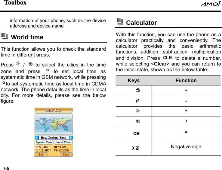 Toolbox    66    information of your phone, such as the device address and device name  World time  This function allows you to check the standard time in different areas. Press  /   to select the cities in the time zone and press   to set local time as systematic time in GSM network, while pressing to set systematic time as local time in CDMA network. The phone defaults as the time in local city. For more details, please see the below figure:     Calculator  With this function, you can use the phone as a calculator practically and conveniently. The calculator provides the basic arithmetic functions: addition, subtraction, multiplication and division. Press   to delete a number, while selecting <Clear> and you can return to the initial state, shown as the below table: Keys  Function  +  -  *  /  =  Negative sign 