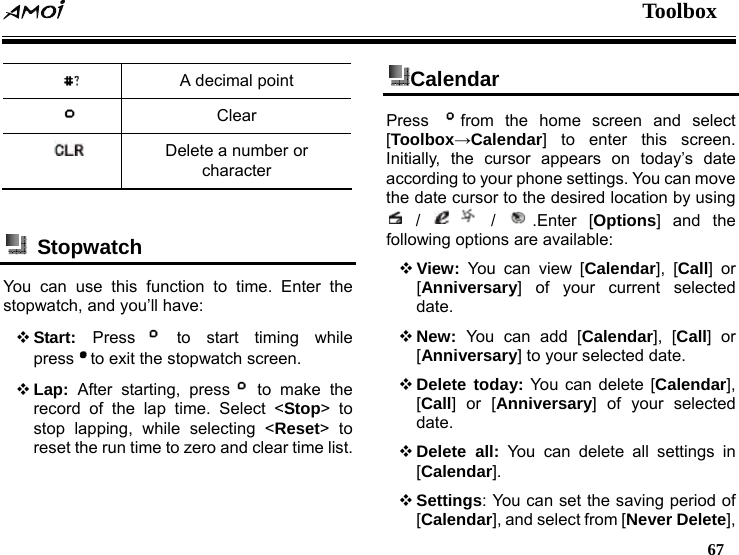  Toolbox   67   A decimal point  Clear  Delete a number or character   Stopwatch  You can use this function to time. Enter the stopwatch, and you&rsquo;ll have:  Start:  Press  to start timing while press to exit the stopwatch screen.  Lap: After starting, press  to make the record of the lap time. Select <Stop> to stop lapping, while selecting <Reset> to reset the run time to zero and clear time list. Calendar  Press  from the home screen and select [Toolbox&rarr;Calendar] to enter this screen. Initially, the cursor appears on today&rsquo;s date according to your phone settings. You can move the date cursor to the desired location by using  /   /  .Enter [Options] and the following options are available:    View: You can view [Calendar], [Call] or [Anniversary] of your current selected date.  New:  You can add [Calendar], [Call] or [Anniversary] to your selected date.  Delete today: You can delete [Calendar], [Call] or [Anniversary] of your selected date.  Delete all: You can delete all settings in [Calendar].  Settings: You can set the saving period of [Calendar], and select from [Never Delete], 