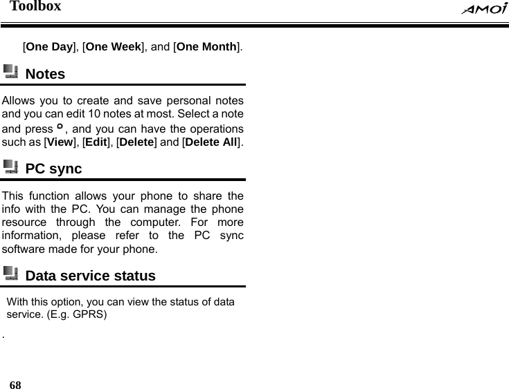 Toolbox    68    [One Day], [One Week], and [One Month].  Notes  Allows you to create and save personal notes and you can edit 10 notes at most. Select a note and press , and you can have the operations such as [View], [Edit], [Delete] and [Delete All].  PC sync  This function allows your phone to share the info with the PC. You can manage the phone resource through the computer. For more information, please refer to the PC sync software made for your phone.     Data service status   With this option, you can view the status of data service. (E.g. GPRS) . 