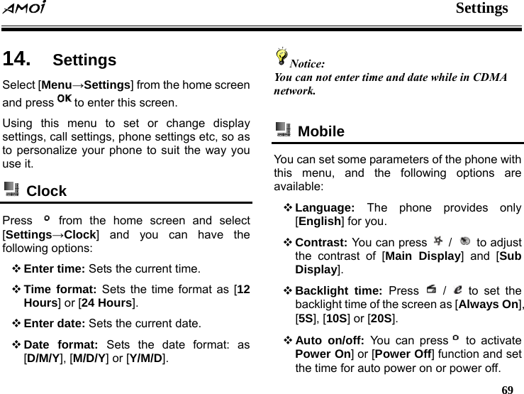  Settings   69  14.  Settings Select [Menu&rarr;Settings] from the home screen and press to enter this screen. Using this menu to set or change display settings, call settings, phone settings etc, so as to personalize your phone to suit the way you use it.  Clock  Press   from the home screen and select [Settings&rarr;Clock] and you can have the following options:  Enter time: Sets the current time.  Time format: Sets the time format as [12 Hours] or [24 Hours].  Enter date: Sets the current date.  Date format: Sets the date format: as [D/M/Y], [M/D/Y] or [Y/M/D]. Notice: You can not enter time and date while in CDMA network.   Mobile  You can set some parameters of the phone with this menu, and the following options are available:  Language:  The phone provides only [English] for you.  Contrast: You can press   /   to adjust the contrast of [Main Display] and [Sub Display].  Backlight time: Press   /   to set the backlight time of the screen as [Always On], [5S], [10S] or [20S].  Auto on/off: You can press  to activate Power On] or [Power Off] function and set the time for auto power on or power off. 