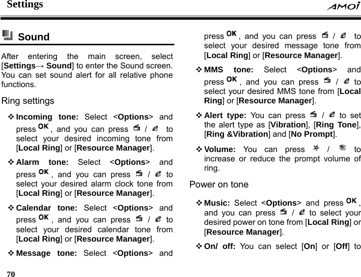Settings    70     Sound  After entering the main screen, select [Settings&rarr; Sound] to enter the Sound screen. You can set sound alert for all relative phone functions.  Ring settings  Incoming tone: Select <Options> and press , and you can press   /    to select your desired incoming tone from [Local Ring] or [Resource Manager].  Alarm tone: Select <Options> and press , and you can press   /   to select your desired alarm clock tone from [Local Ring] or [Resource Manager].  Calendar tone: Select <Options> and press , and you can press   /   to select your desired calendar tone from [Local Ring] or [Resource Manager].  Message tone: Select <Options> and press , and you can press   /    to select your desired message tone from [Local Ring] or [Resource Manager].  MMS tone: Select <Options> and press , and you can press   /   to select your desired MMS tone from [Local Ring] or [Resource Manager].  Alert type: You can press   /   to set the alert type as [Vibration], [Ring Tone], [Ring &amp;Vibration] and [No Prompt].  Volume: You can press   /   to increase or reduce the prompt volume of ring. Power on tone  Music: Select <Options> and press , and you can press   /   to select your desired power on tone from [Local Ring] or [Resource Manager].  On/ off: You can select [On] or [Off] to 