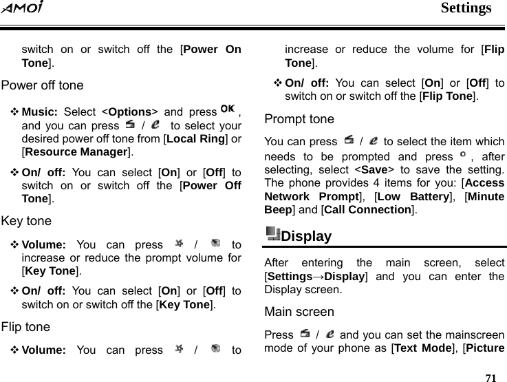  Settings   71  switch on or switch off the [Power On Tone]. Power off tone  Music: Select <Options> and press , and you can press   /    to select your desired power off tone from [Local Ring] or [Resource Manager].  On/ off: You can select [On] or [Off] to switch on or switch off the [Power Off Tone]. Key tone  Volume:  You can press   /   to increase or reduce the prompt volume for [Key Tone].  On/ off: You can select [On] or [Off] to switch on or switch off the [Key Tone]. Flip tone  Volume:  You can press   /   to increase or reduce the volume for [Flip Tone].  On/ off: You can select [On] or [Off] to switch on or switch off the [Flip Tone]. Prompt tone You can press   /    to select the item which needs to be prompted and press , after selecting, select <Save> to save the setting. The phone provides 4 items for you: [Access Network Prompt], [Low Battery], [Minute Beep] and [Call Connection]. Display  After entering the main screen, select [Settings&rarr;Display] and you can enter the Display screen. Main screen   Press   /    and you can set the mainscreen mode of your phone as [Text Mode], [Picture 