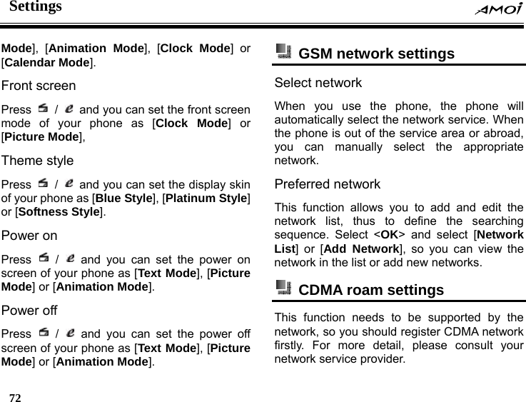 Settings    72    Mode], [Animation Mode], [Clock Mode] or [Calendar Mode]. Front screen   Press   /    and you can set the front screen mode of your phone as [Clock Mode] or [Picture Mode], Theme style Press   /    and you can set the display skin of your phone as [Blue Style], [Platinum Style] or [Softness Style]. Power on   Press   /   and you can set the power on screen of your phone as [Text Mode], [Picture Mode] or [Animation Mode]. Power off Press   /   and you can set the power off screen of your phone as [Text Mode], [Picture Mode] or [Animation Mode].   GSM network settings   Select network When you use the phone, the phone will automatically select the network service. When the phone is out of the service area or abroad, you can manually select the appropriate network. Preferred network This function allows you to add and edit the network list, thus to define the searching sequence. Select <OK> and select [Network List] or [Add Network], so you can view the network in the list or add new networks.   CDMA roam settings   This function needs to be supported by the network, so you should register CDMA network firstly. For more detail, please consult your network service provider. 