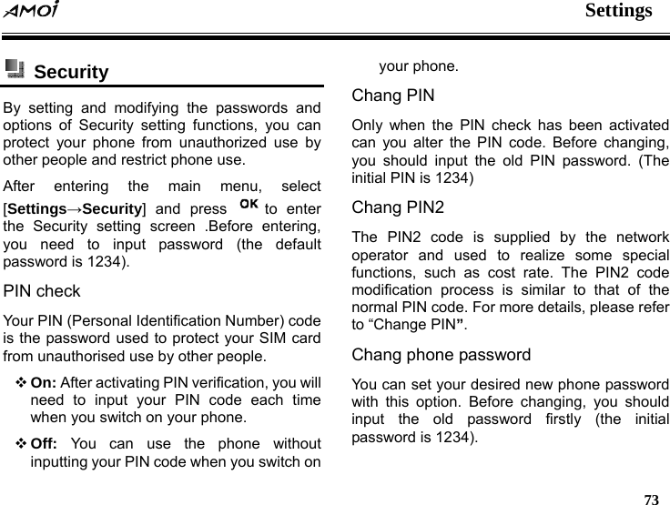  Settings   73   Security  By setting and modifying the passwords and options of Security setting functions, you can protect your phone from unauthorized use by other people and restrict phone use. After entering the main menu, select [Settings&rarr;Security] and press  to enter the Security setting screen .Before entering, you need to input password (the default password is 1234). PIN check Your PIN (Personal Identification Number) code is the password used to protect your SIM card from unauthorised use by other people.  On: After activating PIN verification, you will need to input your PIN code each time when you switch on your phone.  Off:  You can use the phone without inputting your PIN code when you switch on your phone. Chang PIN Only when the PIN check has been activated can you alter the PIN code. Before changing, you should input the old PIN password. (The initial PIN is 1234) Chang PIN2 The PIN2 code is supplied by the network operator and used to realize some special functions, such as cost rate. The PIN2 code modification process is similar to that of the normal PIN code. For more details, please refer to &ldquo;Change PIN&rdquo;. Chang phone password You can set your desired new phone password with this option. Before changing, you should input the old password firstly (the initial password is 1234). 