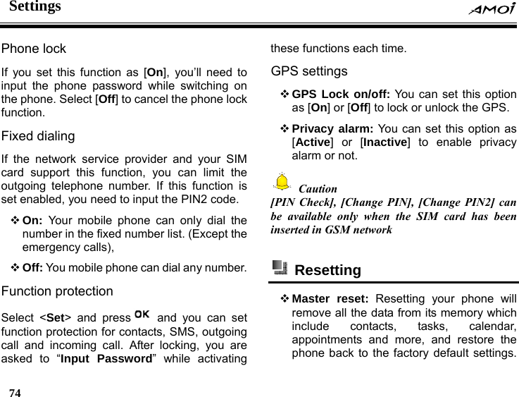 Settings    74    Phone lock If you set this function as [On], you&rsquo;ll need to input the phone password while switching on the phone. Select [Off] to cancel the phone lock function.  Fixed dialing If the network service provider and your SIM card support this function, you can limit the outgoing telephone number. If this function is set enabled, you need to input the PIN2 code.  On:  Your mobile phone can only dial the number in the fixed number list. (Except the emergency calls),    Off: You mobile phone can dial any number. Function protection Select <Set> and press  and you can set function protection for contacts, SMS, outgoing call and incoming call. After locking, you are asked to &ldquo;Input Password&rdquo; while activating these functions each time. GPS settings  GPS Lock on/off: You can set this option as [On] or [Off] to lock or unlock the GPS.    Privacy alarm: You can set this option as [Active] or [Inactive] to enable privacy alarm or not.  Caution [PIN Check], [Change PIN], [Change PIN2] can be available only when the SIM card has been inserted in GSM network   Resetting   Master reset: Resetting your phone will remove all the data from its memory which include contacts, tasks, calendar, appointments and more, and restore the phone back to the factory default settings. 