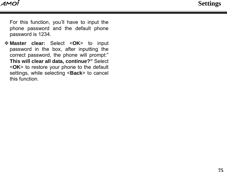  Settings   75  For this function, you&rsquo;ll have to input the phone password and the default phone password is 1234.  Master clear: Select <OK> to input password in the box, after inputting the correct password, the phone will prompt:&rdquo; This will clear all data, continue?&rdquo; Select <OK> to restore your phone to the default settings, while selecting <Back> to cancel this function.  