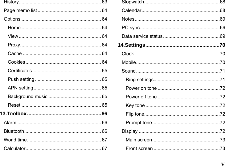   V  History............................................................. 63 Page memo list ............................................... 64 Options ........................................................... 64 Home ........................................................... 64 View ............................................................. 64 Proxy............................................................ 64 Cache .......................................................... 64 Cookies........................................................ 64 Certificates................................................... 65 Push setting ................................................. 65 APN setting.................................................. 65 Background music ....................................... 65 Reset ........................................................... 65 13.Toolbox....................................................66 Alarm .............................................................. 66 Bluetooth......................................................... 66 World time....................................................... 67 Calculator........................................................ 67 Stopwatch........................................................68 Calendar..........................................................68 Notes...............................................................69 PC sync...........................................................69 Data service status..........................................69 14.Settings....................................................70 Clock ...............................................................70 Mobile..............................................................70 Sound..............................................................71 Ring settings.................................................71 Power on tone ..............................................72 Power off tone ..............................................72 Key tone .......................................................72 Flip tone........................................................72 Prompt tone..................................................72 Display ............................................................72 Main screen..................................................73 Front screen .................................................73 