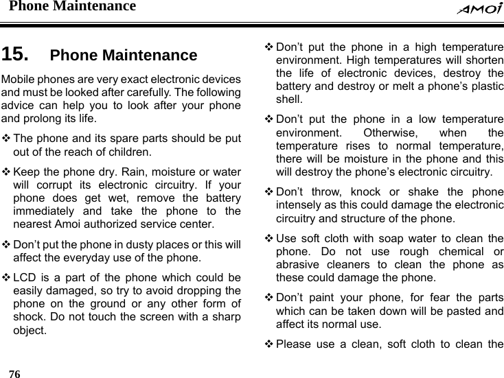 Phone Maintenance    76    15.  Phone Maintenance Mobile phones are very exact electronic devices and must be looked after carefully. The following advice can help you to look after your phone and prolong its life.  The phone and its spare parts should be put out of the reach of children.  Keep the phone dry. Rain, moisture or water will corrupt its electronic circuitry. If your phone does get wet, remove the battery immediately and take the phone to the nearest Amoi authorized service center.  Don&rsquo;t put the phone in dusty places or this will affect the everyday use of the phone.  LCD is a part of the phone which could be easily damaged, so try to avoid dropping the phone on the ground or any other form of shock. Do not touch the screen with a sharp object.  Don&rsquo;t put the phone in a high temperature environment. High temperatures will shorten the life of electronic devices, destroy the battery and destroy or melt a phone&rsquo;s plastic shell.  Don&rsquo;t put the phone in a low temperature environment. Otherwise, when the temperature rises to normal temperature, there will be moisture in the phone and this will destroy the phone&rsquo;s electronic circuitry.  Don&rsquo;t throw, knock or shake the phone intensely as this could damage the electronic circuitry and structure of the phone.  Use soft cloth with soap water to clean the phone. Do not use rough chemical or abrasive cleaners to clean the phone as these could damage the phone.  Don&rsquo;t paint your phone, for fear the parts which can be taken down will be pasted and affect its normal use.  Please use a clean, soft cloth to clean the 