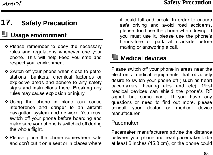    Safety Precaution   85  17.  Safety Precaution  Usage environment   Please remember to obey the necessary rules and regulations whenever use your phone. This will help keep you safe and respect your environment.  Switch off your phone when close to petrol stations, bunkers, chemical factories or explosive areas and adhere to any safety signs and instructions there. Breaking any rules may cause explosion or injury.  Using the phone in plane can cause interference and danger to an aircraft navigation system and network. You must switch off your phone before boarding and make sure your phone is switched off during the whole flight.    Please place the phone somewhere safe and don&rsquo;t put it on a seat or in places where it could fall and break. In order to ensure safe driving and avoid road accidents, please don&rsquo;t use the phone when driving. If you must use it, please use the phone&rsquo;s hands-free or park at roadside before making or answering a call.  Medical devices  Please switch off your phone in areas near the electronic medical equipments that obviously desire to switch your phone off (.such as heart pacemakers, hearing aids and etc). Most medical devices can shield the phone&rsquo;s RF signal, but some can&rsquo;t. If you have any questions or need to find out more, please consult your doctor or medical device manufacturer. Pacemaker Pacemaker manufacturers advise the distance between your phone and heart pacemaker to be at least 6 inches (15.3 cm), or the phone could 