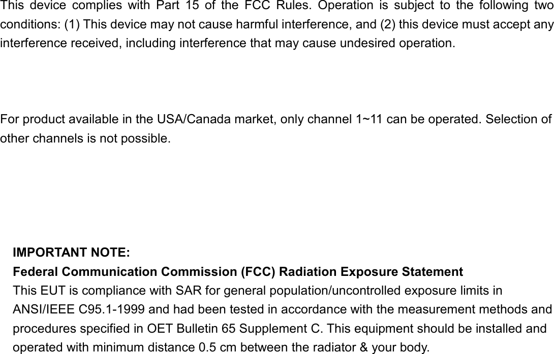    This  device  complies  with  Part  15  of  the  FCC  Rules.  Operation  is  subject  to  the  following  two conditions: (1) This device may not cause harmful interference, and (2) this device must accept any interference received, including interference that may cause undesired operation.      For product available in the USA/Canada market, only channel 1~11 can be operated. Selection of other channels is not possible.    This device and its antenna(s) must not be co-located or operation in conjunction with any other antenna or transmitter.  IMPORTANT NOTE: Federal Communication Commission (FCC) Radiation Exposure Statement This EUT is compliance with SAR for general population/uncontrolled exposure limits in ANSI/IEEE C95.1-1999 and had been tested in accordance with the measurement methods and procedures specified in OET Bulletin 65 Supplement C. This equipment should be installed and operated with minimum distance 0.5 cm between the radiator &amp; your body.  