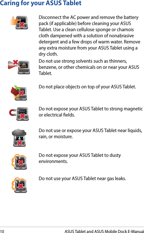 10ASUS Tablet and ASUS Mobile Dock E-ManualCaring for your ASUS TabletDisconnect the AC power and remove the battery pack (if applicable) before cleaning your ASUS Tablet. Use a clean cellulose sponge or chamois cloth dampened with a solution of nonabrasive detergent and a few drops of warm water. Remove any extra moisture from your ASUS Tablet using a dry cloth.Do not use strong solvents such as thinners, benzene, or other chemicals on or near your ASUS Tablet.Do not place objects on top of your ASUS Tablet.Do not expose your ASUS Tablet to strong magnetic or electrical elds.Do not use or expose your ASUS Tablet near liquids, rain, or moisture. Do not expose your ASUS Tablet to dusty environments.Do not use your ASUS Tablet near gas leaks.