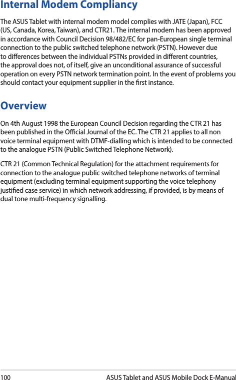 100ASUS Tablet and ASUS Mobile Dock E-ManualInternal Modem CompliancyThe ASUS Tablet with internal modem model complies with JATE (Japan), FCC (US, Canada, Korea, Taiwan), and CTR21. The internal modem has been approved in accordance with Council Decision 98/482/EC for pan-European single terminal connection to the public switched telephone network (PSTN). However due to dierences between the individual PSTNs provided in dierent countries, the approval does not, of itself, give an unconditional assurance of successful operation on every PSTN network termination point. In the event of problems you should contact your equipment supplier in the rst instance.OverviewOn 4th August 1998 the European Council Decision regarding the CTR 21 has been published in the Ocial Journal of the EC. The CTR 21 applies to all non voice terminal equipment with DTMF-dialling which is intended to be connected to the analogue PSTN (Public Switched Telephone Network). CTR 21 (Common Technical Regulation) for the attachment requirements for connection to the analogue public switched telephone networks of terminal equipment (excluding terminal equipment supporting the voice telephony justied case service) in which network addressing, if provided, is by means of dual tone multi-frequency signalling.