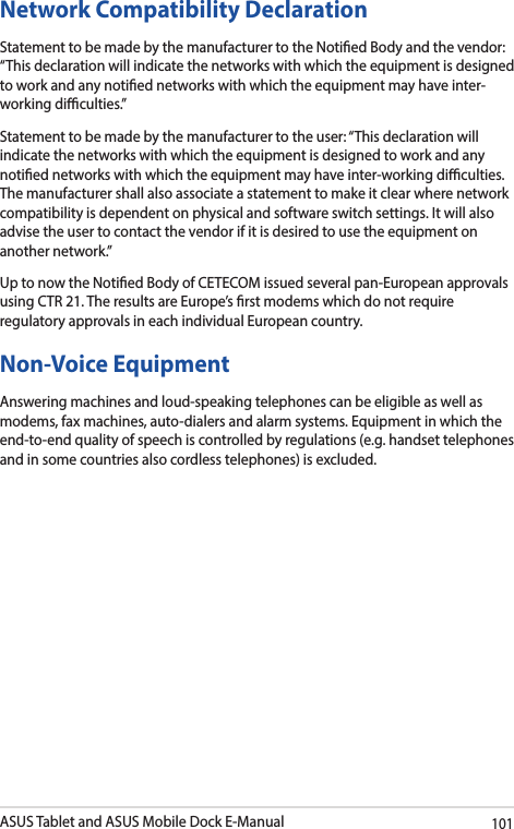 ASUS Tablet and ASUS Mobile Dock E-Manual101Network Compatibility DeclarationStatement to be made by the manufacturer to the Notied Body and the vendor: “This declaration will indicate the networks with which the equipment is designed to work and any notied networks with which the equipment may have inter-working diculties.”Statement to be made by the manufacturer to the user: “This declaration will indicate the networks with which the equipment is designed to work and any notied networks with which the equipment may have inter-working diculties. The manufacturer shall also associate a statement to make it clear where network compatibility is dependent on physical and software switch settings. It will also advise the user to contact the vendor if it is desired to use the equipment on another network.”Up to now the Notied Body of CETECOM issued several pan-European approvals using CTR 21. The results are Europe’s rst modems which do not require regulatory approvals in each individual European country.Non-Voice Equipment Answering machines and loud-speaking telephones can be eligible as well as modems, fax machines, auto-dialers and alarm systems. Equipment in which the end-to-end quality of speech is controlled by regulations (e.g. handset telephones and in some countries also cordless telephones) is excluded.