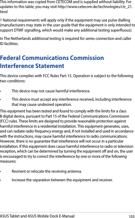 ASUS Tablet and ASUS Mobile Dock E-Manual103This information was copied from CETECOM and is supplied without liability. For updates to this table, you may visit http://www.cetecom.de/technologies/ctr_21.html1 National requirements will apply only if the equipment may use pulse dialling (manufacturers may state in the user guide that the equipment is only intended to support DTMF signalling, which would make any additional testing superuous).In The Netherlands additional testing is required for series connection and caller ID facilities.Federal Communications Commission Interference StatementThis device complies with FCC Rules Part 15. Operation is subject to the following two conditions:• Thisdevicemaynotcauseharmfulinterference.• Thisdevicemustacceptanyinterferencereceived,includinginterferencethat may cause undesired operation.This equipment has been tested and found to comply with the limits for a class B digital device, pursuant to Part 15 of the Federal Communications Commission (FCC) rules. These limits are designed to provide reasonable protection against harmful interference in a residential installation. This equipment generates, uses, and can radiate radio frequency energy and, if not installed and used in accordance with the instructions, may cause harmful interference to radio communications. However, there is no guarantee that interference will not occur in a particular installation. If this equipment does cause harmful interference to radio or television reception, which can be determined by turning the equipment o and on, the user is encouraged to try to correct the interference by one or more of the following measures:• Reorientorrelocatethereceivingantenna.• Increasetheseparationbetweentheequipmentandreceiver.