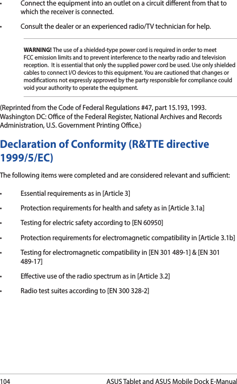 104ASUS Tablet and ASUS Mobile Dock E-Manual• Connecttheequipmentintoanoutletonacircuitdierentfromthattowhich the receiver is connected. • Consultthedealeroranexperiencedradio/TVtechnicianforhelp.WARNING! The use of a shielded-type power cord is required in order to meet FCC emission limits and to prevent interference to the nearby radio and television reception.  It is essential that only the supplied power cord be used. Use only shielded cables to connect I/O devices to this equipment. You are cautioned that changes or modications not expressly approved by the party responsible for compliance could void your authority to operate the equipment.(Reprinted from the Code of Federal Regulations #47, part 15.193, 1993. Washington DC: Oce of the Federal Register, National Archives and Records Administration, U.S. Government Printing Oce.)Declaration of Conformity (R&amp;TTE directive 1999/5/EC)The following items were completed and are considered relevant and sucient:• Essentialrequirementsasin[Article3]• Protectionrequirementsforhealthandsafetyasin[Article3.1a]• Testingforelectricsafetyaccordingto[EN60950]• Protectionrequirementsforelectromagneticcompatibilityin[Article3.1b]• Testingforelectromagneticcompatibilityin[EN301489-1]&amp;[EN301489-17]• Eectiveuseoftheradiospectrumasin[Article3.2]• Radiotestsuitesaccordingto[EN300328-2]
