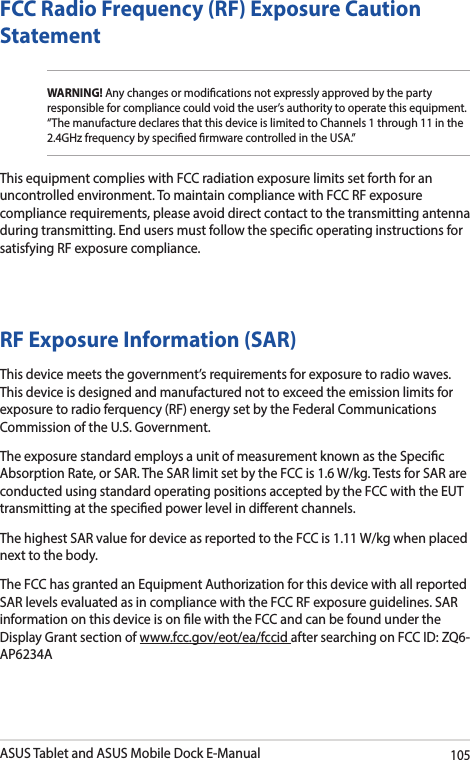 ASUS Tablet and ASUS Mobile Dock E-Manual105FCC Radio Frequency (RF) Exposure Caution StatementWARNING! Any changes or modications not expressly approved by the party responsible for compliance could void the user’s authority to operate this equipment. “The manufacture declares that this device is limited to Channels 1 through 11 in the 2.4GHz frequency by specied rmware controlled in the USA.”This equipment complies with FCC radiation exposure limits set forth for an uncontrolled environment. To maintain compliance with FCC RF exposure compliance requirements, please avoid direct contact to the transmitting antenna during transmitting. End users must follow the specic operating instructions for satisfying RF exposure compliance. RF Exposure Information (SAR)This device meets the government’s requirements for exposure to radio waves. This device is designed and manufactured not to exceed the emission limits for exposure to radio ferquency (RF) energy set by the Federal Communications Commission of the U.S. Government.The exposure standard employs a unit of measurement known as the Specic Absorption Rate, or SAR. The SAR limit set by the FCC is 1.6 W/kg. Tests for SAR are conducted using standard operating positions accepted by the FCC with the EUT transmitting at the specied power level in dierent channels.The highest SAR value for device as reported to the FCC is 1.11 W/kg when placed next to the body.The FCC has granted an Equipment Authorization for this device with all reported SAR levels evaluated as in compliance with the FCC RF exposure guidelines. SAR information on this device is on le with the FCC and can be found under the Display Grant section of www.fcc.gov/eot/ea/fccid after searching on FCC ID: ZQ6-AP6234A