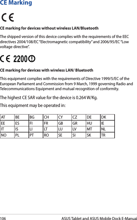 106ASUS Tablet and ASUS Mobile Dock E-ManualCE MarkingCE marking for devices without wireless LAN/BluetoothThe shipped version of this device complies with the requirements of the EEC directives 2004/108/EC “Electromagnetic compatibility” and 2006/95/EC “Low voltage directive”.CE marking for devices with wireless LAN/ BluetoothThis equipment complies with the requirements of Directive 1999/5/EC of the European Parliament and Commission from 9 March, 1999 governing Radio and Telecommunications Equipment and mutual recognition of conformity.The highest CE SAR value for the device is 0.264 W/Kg.This equipment may be operated in:AT BE BG CH CY CZ DE DKEE ES FI FR GB GR HU IEIT IS LI LT LU LV MT NLNO PL PT RO SE SI SK TR