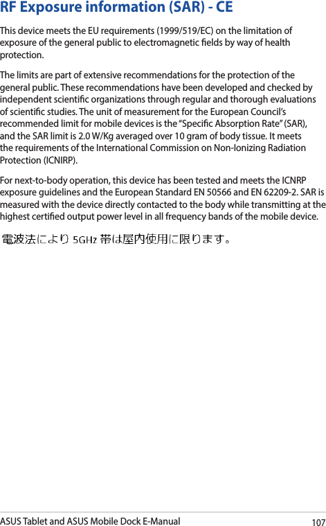 ASUS Tablet and ASUS Mobile Dock E-Manual107RF Exposure information (SAR) - CEThis device meets the EU requirements (1999/519/EC) on the limitation of exposure of the general public to electromagnetic elds by way of health protection.The limits are part of extensive recommendations for the protection of the general public. These recommendations have been developed and checked by independent scientic organizations through regular and thorough evaluations of scientic studies. The unit of measurement for the European Council’s recommended limit for mobile devices is the “Specic Absorption Rate” (SAR), and the SAR limit is 2.0 W/Kg averaged over 10 gram of body tissue. It meets the requirements of the International Commission on Non-Ionizing Radiation Protection (ICNIRP).For next-to-body operation, this device has been tested and meets the ICNRP exposure guidelines and the European Standard EN 50566 and EN 62209-2. SAR is measured with the device directly contacted to the body while transmitting at the  highest certied output power level in all frequency bands of the mobile device.