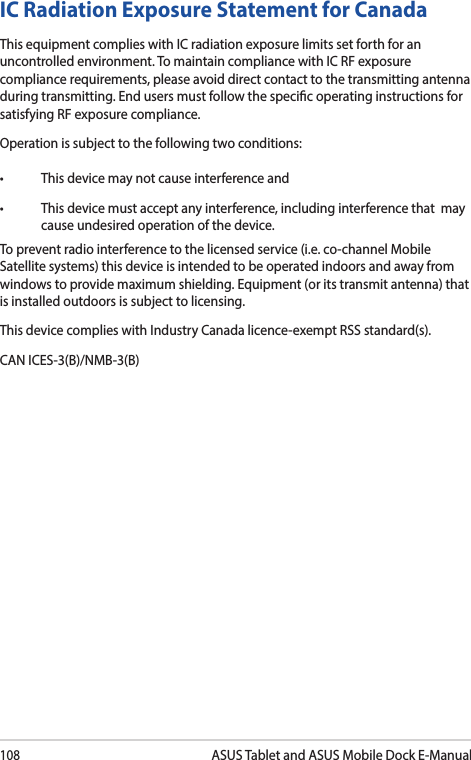 108ASUS Tablet and ASUS Mobile Dock E-ManualIC Radiation Exposure Statement for CanadaThis equipment complies with IC radiation exposure limits set forth for an uncontrolled environment. To maintain compliance with IC RF exposure compliance requirements, please avoid direct contact to the transmitting antenna during transmitting. End users must follow the specic operating instructions for satisfying RF exposure compliance.Operation is subject to the following two conditions: • Thisdevicemaynotcauseinterferenceand• Thisdevicemustacceptanyinterference,includinginterferencethatmaycause undesired operation of the device.To prevent radio interference to the licensed service (i.e. co-channel Mobile Satellite systems) this device is intended to be operated indoors and away from windows to provide maximum shielding. Equipment (or its transmit antenna) that is installed outdoors is subject to licensing. This device complies with Industry Canada licence-exempt RSS standard(s).CAN ICES-3(B)/NMB-3(B)