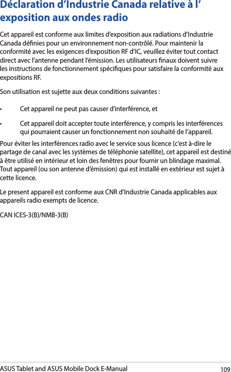 ASUS Tablet and ASUS Mobile Dock E-Manual109Déclaration d’Industrie Canada relative à l’exposition aux ondes radio Cet appareil est conforme aux limites d’exposition aux radiations d’Industrie Canada dénies pour un environnement non-contrôlé. Pour maintenir la conformité avec les exigences d’exposition RF d’IC, veuillez éviter tout contact direct avec l’antenne pendant l’émission. Les utilisateurs naux doivent suivre les instructions de fonctionnement spéciques pour satisfaire la conformité aux expositions RF. Son utilisation est sujette aux deux conditions suivantes : • Cetappareilnepeutpascauserd’interférence,et• Cetappareildoitacceptertouteinterférence,ycomprislesinterférencesqui pourraient causer un fonctionnement non souhaité de l’appareil. Pour éviter les interférences radio avec le service sous licence (c’est à-dire le partage de canal avec les systèmes de téléphonie satellite), cet appareil est destiné à être utilisé en intérieur et loin des fenêtres pour fournir un blindage maximal. Tout appareil (ou son antenne d’émission) qui est installé en extérieur est sujet à cette licence.Le present appareil est conforme aux CNR d’Industrie Canada applicables aux appareils radio exempts de licence. CAN ICES-3(B)/NMB-3(B)