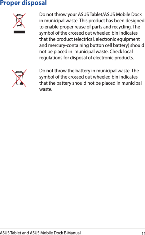 ASUS Tablet and ASUS Mobile Dock E-Manual11Proper disposalDo not throw your ASUS Tablet/ASUS Mobile Dock in municipal waste. This product has been designed to enable proper reuse of parts and recycling. The symbol of the crossed out wheeled bin indicates that the product (electrical, electronic equipment and mercury-containing button cell battery) should not be placed in  municipal waste. Check local regulations for disposal of electronic products.Do not throw the battery in municipal waste. The symbol of the crossed out wheeled bin indicates that the battery should not be placed in municipal waste.