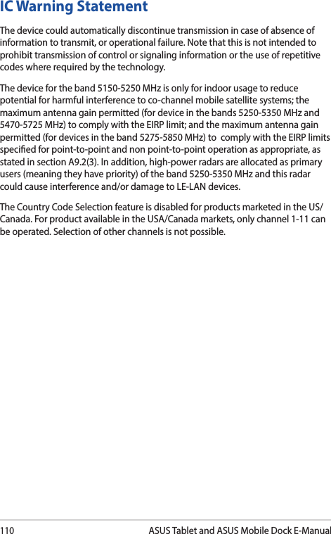 110ASUS Tablet and ASUS Mobile Dock E-ManualIC Warning StatementThe device could automatically discontinue transmission in case of absence of information to transmit, or operational failure. Note that this is not intended to prohibit transmission of control or signaling information or the use of repetitive codes where required by the technology.The device for the band 5150-5250 MHz is only for indoor usage to reduce potential for harmful interference to co-channel mobile satellite systems; the maximum antenna gain permitted (for device in the bands 5250-5350 MHz and 5470-5725 MHz) to comply with the EIRP limit; and the maximum antenna gain permitted (for devices in the band 5275-5850 MHz) to  comply with the EIRP limits specied for point-to-point and non point-to-point operation as appropriate, as stated in section A9.2(3). In addition, high-power radars are allocated as primary users (meaning they have priority) of the band 5250-5350 MHz and this radar could cause interference and/or damage to LE-LAN devices.The Country Code Selection feature is disabled for products marketed in the US/Canada. For product available in the USA/Canada markets, only channel 1-11 can be operated. Selection of other channels is not possible.