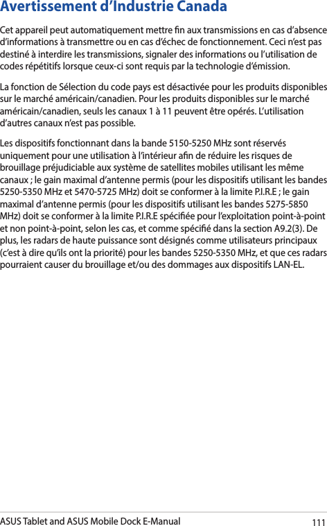 ASUS Tablet and ASUS Mobile Dock E-Manual111Avertissement d’Industrie Canada Cet appareil peut automatiquement mettre n aux transmissions en cas d’absence d’informations à transmettre ou en cas d’échec de fonctionnement. Ceci n’est pas destiné à interdire les transmissions, signaler des informations ou l’utilisation de codes répétitifs lorsque ceux-ci sont requis par la technologie d’émission. La fonction de Sélection du code pays est désactivée pour les produits disponibles sur le marché américain/canadien. Pour les produits disponibles sur le marché américain/canadien, seuls les canaux 1 à 11 peuvent être opérés. L’utilisation d’autres canaux n’est pas possible. Les dispositifs fonctionnant dans la bande 5150-5250 MHz sont réservés uniquement pour une utilisation à l’intérieur an de réduire les risques de brouillage préjudiciable aux système de satellites mobiles utilisant les même canaux ; le gain maximal d’antenne permis (pour les dispositifs utilisant les bandes 5250-5350 MHz et 5470-5725 MHz) doit se conformer à la limite P.I.R.E ; le gain maximal d’antenne permis (pour les dispositifs utilisant les bandes 5275-5850 MHz) doit se conformer à la limite P.I.R.E spéciée pour l’exploitation point-à-point et non point-à-point, selon les cas, et comme spécié dans la section A9.2(3). De plus, les radars de haute puissance sont désignés comme utilisateurs principaux (c’est à dire qu’ils ont la priorité) pour les bandes 5250-5350 MHz, et que ces radars pourraient causer du brouillage et/ou des dommages aux dispositifs LAN-EL.