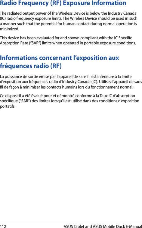 112ASUS Tablet and ASUS Mobile Dock E-ManualInformations concernant l’exposition aux fréquences radio (RF)La puissance de sortie émise par l’appareil de sans l est inférieure à la limite d’exposition aux fréquences radio d’Industry Canada (IC). Utilisez l’appareil de sans l de façon à minimiser les contacts humains lors du fonctionnement normal.Ce dispositif a été évalué pour et démontré conforme à la Taux IC d’absorption spécique (“SAR”) des limites lorsqu’il est utilisé dans des conditions d’exposition portatifs.Radio Frequency (RF) Exposure Information The radiated output power of the Wireless Device is below the Industry Canada (IC) radio frequency exposure limits. The Wireless Device should be used in such a manner such that the potential for human contact during normal operation is minimized. This device has been evaluated for and shown compliant with the IC Specic Absorption Rate (“SAR”) limits when operated in portable exposure conditions.