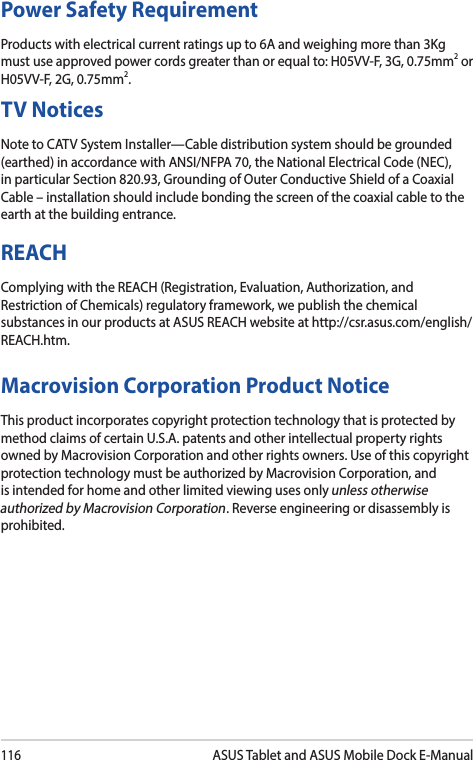 116ASUS Tablet and ASUS Mobile Dock E-ManualPower Safety RequirementProducts with electrical current ratings up to 6A and weighing more than 3Kg must use approved power cords greater than or equal to: H05VV-F, 3G, 0.75mm2 or H05VV-F, 2G, 0.75mm2.TV NoticesNote to CATV System Installer—Cable distribution system should be grounded (earthed) in accordance with ANSI/NFPA 70, the National Electrical Code (NEC), in particular Section 820.93, Grounding of Outer Conductive Shield of a Coaxial Cable–installationshouldincludebondingthescreenofthecoaxialcabletotheearth at the building entrance.REACHComplying with the REACH (Registration, Evaluation, Authorization, and Restriction of Chemicals) regulatory framework, we publish the chemical substances in our products at ASUS REACH website at http://csr.asus.com/english/REACH.htm. Macrovision Corporation Product NoticeThis product incorporates copyright protection technology that is protected by method claims of certain U.S.A. patents and other intellectual property rights owned by Macrovision Corporation and other rights owners. Use of this copyright protection technology must be authorized by Macrovision Corporation, and is intended for home and other limited viewing uses only unless otherwise authorized by Macrovision Corporation. Reverse engineering or disassembly is prohibited.