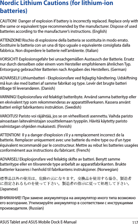 ASUS Tablet and ASUS Mobile Dock E-Manual117Nordic Lithium Cautions (for lithium-ion batteries)CAUTION!  Danger of explosion if battery is incorrectly replaced. Replace only with the same or equivalent type recommended by the manufacturer. Dispose of used batteries according to the manufacturer’s instructions. (English) ATTENZIONE! Rischio di esplosione della batteria se sostituita in modo errato. Sostituire la batteria con un una di tipo uguale o equivalente consigliata dalla fabbrica. Non disperdere le batterie nell’ambiente. (Italian) VORSICHT! Explosionsgefahr bei unsachgemäßen Austausch der Batterie. Ersatz nur durch denselben oder einem vom Hersteller empfohlenem ähnlichen Typ. Entsorgung gebrauchter Batterien nach Angaben des Herstellers. (German)ADVARSELI! Lithiumbatteri - Eksplosionsfare ved fejlagtig håndtering. Udskiftning må kun ske med batteri af samme fabrikat og type. Levér det brugte batteri tilbage til leverandøren. (Danish) VARNING! Explosionsfara vid felaktigt batteribyte. Använd samma batterityp eller en ekvivalent typ som rekommenderas av apparattillverkaren. Kassera använt batteri enligt fabrikantens instruktion. (Swedish) VAROITUS! Paristo voi räjähtää, jos se on virheellisesti asennettu. Vaihda paristo ainoastaan laitevalmistajan sousittelemaan tyyppiin. Hävitä käytetty paristo valmistagan ohjeiden mukaisesti. (Finnish) ATTENTION!  Il y a danger d’explosion s’il y a remplacement incorrect de la batterie. Remplacer uniquement avec une batterie du mêre type ou d’un type équivalent recommandé par le constructeur. Mettre au rebut les batteries usagées conformément aux instructions du fabricant. (French)ADVARSEL! Eksplosjonsfare ved feilaktig skifte av batteri. Benytt samme batteritype eller en tilsvarende type anbefalt av apparatfabrikanten. Brukte batterier kasseres i henhold til fabrikantens instruksjoner. (Norwegian) (Japanese) ВНИМАНИЕ! При замене аккумулятора на аккумулятор иного типа возможно его возгорание. Утилизируйте аккумулятор в соответствии с инструкциями производителя. (Russian)