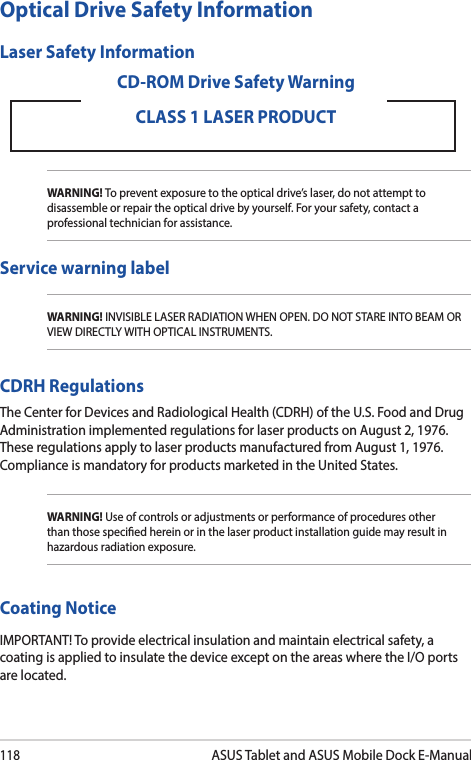 118ASUS Tablet and ASUS Mobile Dock E-ManualOptical Drive Safety InformationLaser Safety InformationWARNING! To prevent exposure to the optical drive’s laser, do not attempt to disassemble or repair the optical drive by yourself. For your safety, contact a professional technician for assistance.CD-ROM Drive Safety WarningCLASS 1 LASER PRODUCTService warning labelWARNING! INVISIBLE LASER RADIATION WHEN OPEN. DO NOT STARE INTO BEAM OR VIEW DIRECTLY WITH OPTICAL INSTRUMENTS.CDRH RegulationsThe Center for Devices and Radiological Health (CDRH) of the U.S. Food and Drug Administration implemented regulations for laser products on August 2, 1976. These regulations apply to laser products manufactured from August 1, 1976. Compliance is mandatory for products marketed in the United States.WARNING! Use of controls or adjustments or performance of procedures other than those specied herein or in the laser product installation guide may result in hazardous radiation exposure.Coating NoticeIMPORTANT! To provide electrical insulation and maintain electrical safety, a coating is applied to insulate the device except on the areas where the I/O ports are located.