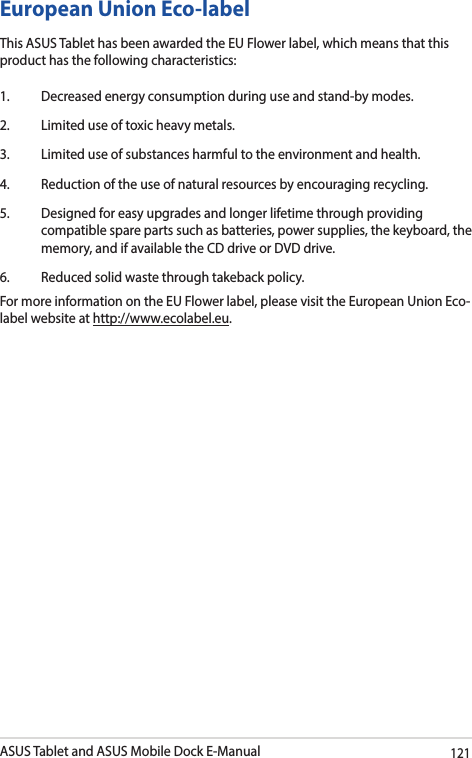 ASUS Tablet and ASUS Mobile Dock E-Manual121European Union Eco-labelThis ASUS Tablet has been awarded the EU Flower label, which means that this product has the following characteristics:1.  Decreased energy consumption during use and stand-by modes.2.  Limited use of toxic heavy metals.3.  Limited use of substances harmful to the environment and health.4.  Reduction of the use of natural resources by encouraging recycling.5.  Designed for easy upgrades and longer lifetime through providing compatible spare parts such as batteries, power supplies, the keyboard, the memory, and if available the CD drive or DVD drive.6.  Reduced solid waste through takeback policy.For more information on the EU Flower label, please visit the European Union Eco-label website at http://www.ecolabel.eu.