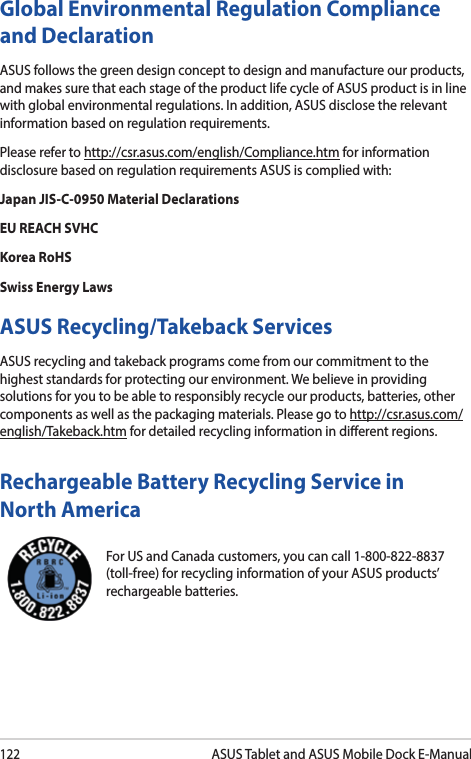 122ASUS Tablet and ASUS Mobile Dock E-ManualGlobal Environmental Regulation Compliance and DeclarationASUS follows the green design concept to design and manufacture our products, and makes sure that each stage of the product life cycle of ASUS product is in line with global environmental regulations. In addition, ASUS disclose the relevant information based on regulation requirements.Please refer to http://csr.asus.com/english/Compliance.htm for information disclosure based on regulation requirements ASUS is complied with:Japan JIS-C-0950 Material DeclarationsEU REACH SVHCKorea RoHSSwiss Energy LawsASUS Recycling/Takeback ServicesASUS recycling and takeback programs come from our commitment to the highest standards for protecting our environment. We believe in providing solutions for you to be able to responsibly recycle our products, batteries, other components as well as the packaging materials. Please go to http://csr.asus.com/english/Takeback.htm for detailed recycling information in dierent regions.For US and Canada customers, you can call 1-800-822-8837 (toll-free) for recycling information of your ASUS products’ rechargeable batteries.Rechargeable Battery Recycling Service in North America