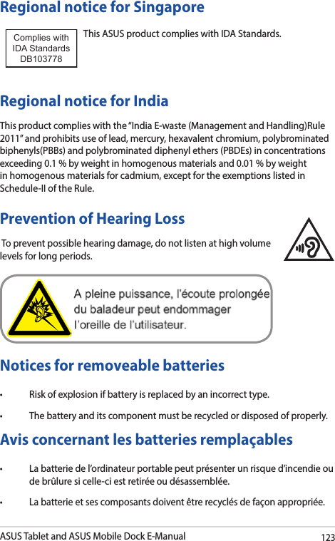 ASUS Tablet and ASUS Mobile Dock E-Manual123Regional notice for SingaporeThis ASUS product complies with IDA Standards.Complies with IDA StandardsDB103778 Regional notice for IndiaThis product complies with the “India E-waste (Management and Handling)Rule 2011” and prohibits use of lead, mercury, hexavalent chromium, polybrominated biphenyls(PBBs) and polybrominated diphenyl ethers (PBDEs) in concentrations exceeding 0.1 % by weight in homogenous materials and 0.01 % by weight in homogenous materials for cadmium, except for the exemptions listed in Schedule-II of the Rule.Prevention of Hearing Loss To prevent possible hearing damage, do not listen at high volume levels for long periods. Notices for removeable batteries• Riskofexplosionifbatteryisreplacedbyanincorrecttype.• Thebatteryanditscomponentmustberecycledordisposedofproperly.Avis concernant les batteries remplaçables• Labatteriedel’ordinateurportablepeutprésenterunrisqued’incendieoude brûlure si celle-ci est retirée ou désassemblée.• Labatterieetsescomposantsdoiventêtrerecyclésdefaçonappropriée.