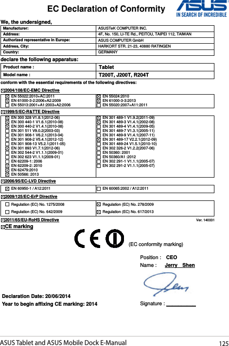 ASUS Tablet and ASUS Mobile Dock E-Manual125EC Declaration of Conformity  We, the undersigned, Manufacturer:  ASUSTeK COMPUTER INC. Address:  4F, No. 150, LI-TE Rd., PEITOU, TAIPEI 112, TAIWAN   Authorized representative in Europe:  ASUS COMPUTER GmbH Address, City:  HARKORT STR. 21-23, 40880 RATINGEN Country:  GERMANY declare the following apparatus: Product name : Tablet Model name : T200T, J200T, R204T conform with the essential requirements of the following directives: 2004/108/EC-EMC Directive   EN 55022:2010+AC:2011   EN 61000-3-2:2006+A2:2009   EN 55013:2001+A1:2003+A2:2006   EN 55024:2010   EN 61000-3-3:2013   EN 55020:2007+A11:2011 1999/5/EC-R&amp;TTE Directive   EN 300 328 V1.8.1(2012-06)   EN 300 440-1 V1.6.1(2010-08)   EN 300 440-2 V1.4.1(2010-08)   EN 301 511 V9.0.2(2003-03)   EN 301 908-1 V6.2.1(2013-04)   EN 301 908-2 V5.4.1(2012-12)   EN 301 908-13 V5.2.1(2011-05)   EN 301 893 V1.7.1(2012-06)   EN 302 544-2 V1.1.1(2009-01)   EN 302 623 V1.1.1(2009-01)   EN 62209-1: 2006   EN 62209-2: 2010   EN 62479:2010   EN 50566: 2013   EN 301 489-1 V1.9.2(2011-09)   EN 301 489-3 V1.4.1(2002-08)   EN 301 489-4 V1.4.1(2009-05)   EN 301 489-7 V1.3.1(2005-11)   EN 301 489-9 V1.4.1(2007-11)   EN 301 489-17 V2.2.1(2012-09)   EN 301 489-24 V1.5.1(2010-10)   EN 302 326-2 V1.2.2(2007-06)   EN 50360: 2001   EN 50360/A1 :2012   EN 302 291-1 V1.1.1(2005-07)   EN 302 291-2 V1.1.1(2005-07) 2006/95/EC-LVD Directive  EN 60950-1 / A12:2011    EN 60065:2002 / A12:2011 2009/125/EC-ErP Directive   Regulation (EC) No. 1275/2008   Regulation (EC) No. 642/2009   Regulation (EC) No. 278/2009   Regulation (EC) No. 617/2013 2011/65/EU-RoHS Directive                                                                                 Ver. 140331 CE marking              Declaration Date: 20/06/2014 Year to begin affixing CE marking: 2014 Position :    CEO     Name :   Jerry    Shen  Signature : __________ (EC conformity marking) 