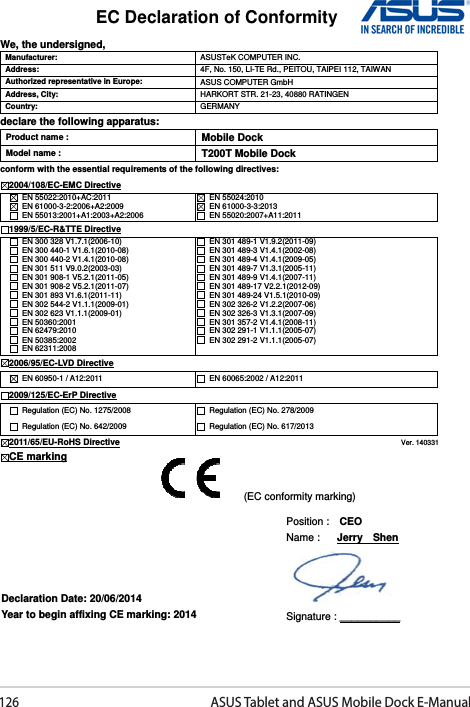 126ASUS Tablet and ASUS Mobile Dock E-ManualEC Declaration of Conformity  We, the undersigned, Manufacturer:  ASUSTeK COMPUTER INC. Address:  4F, No. 150, LI-TE Rd., PEITOU, TAIPEI 112, TAIWAN   Authorized representative in Europe:  ASUS COMPUTER GmbH Address, City:  HARKORT STR. 21-23, 40880 RATINGEN Country:  GERMANY declare the following apparatus: Product name :  Mobile Dock Model name :  T200T Mobile Dock conform with the essential requirements of the following directives: 2004/108/EC-EMC Directive   EN 55022:2010+AC:2011   EN 61000-3-2:2006+A2:2009   EN 55013:2001+A1:2003+A2:2006   EN 55024:2010   EN 61000-3-3:2013   EN 55020:2007+A11:2011 1999/5/EC-R&amp;TTE Directive   EN 300 328 V1.7.1(2006-10)   EN 300 440-1 V1.6.1(2010-08)   EN 300 440-2 V1.4.1(2010-08)   EN 301 511 V9.0.2(2003-03)   EN 301 908-1 V5.2.1(2011-05)   EN 301 908-2 V5.2.1(2011-07)   EN 301 893 V1.6.1(2011-11)   EN 302 544-2 V1.1.1(2009-01)   EN 302 623 V1.1.1(2009-01)   EN 50360:2001   EN 62479:2010   EN 50385:2002   EN 62311:2008   EN 301 489-1 V1.9.2(2011-09)   EN 301 489-3 V1.4.1(2002-08)   EN 301 489-4 V1.4.1(2009-05)   EN 301 489-7 V1.3.1(2005-11)   EN 301 489-9 V1.4.1(2007-11)   EN 301 489-17 V2.2.1(2012-09)   EN 301 489-24 V1.5.1(2010-09)   EN 302 326-2 V1.2.2(2007-06)   EN 302 326-3 V1.3.1(2007-09)   EN 301 357-2 V1.4.1(2008-11)   EN 302 291-1 V1.1.1(2005-07)   EN 302 291-2 V1.1.1(2005-07)  2006/95/EC-LVD Directive  EN 60950-1 / A12:2011    EN 60065:2002 / A12:2011 2009/125/EC-ErP Directive   Regulation (EC) No. 1275/2008   Regulation (EC) No. 642/2009   Regulation (EC) No. 278/2009   Regulation (EC) No. 617/2013 2011/65/EU-RoHS Directive                                                                                 Ver. 140331 CE marking               Declaration Date: 20/06/2014 Year to begin affixing CE marking: 2014 Position :    CEO     Name :   Jerry    Shen  Signature : __________ (EC conformity marking) 