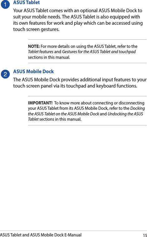 ASUS Tablet and ASUS Mobile Dock E-Manual15ASUS TabletYour ASUS Tablet comes with an optional ASUS Mobile Dock to suit your mobile needs. The ASUS Tablet is also equipped with its own features for work and play which can be accessed using touch screen gestures. NOTE: For more details on using the ASUS Tablet, refer to the Tablet features and Gestures for the ASUS Tablet and touchpad sections in this manual.ASUS Mobile DockThe ASUS Mobile Dock provides additional input features to your touch screen panel via its touchpad and keyboard functions. IMPORTANT!  To know more about connecting or disconnecting your ASUS Tablet from its ASUS Mobile Dock, refer to the Docking the ASUS Tablet on the ASUS Mobile Dock and Undocking the ASUS Tablet sections in this manual.