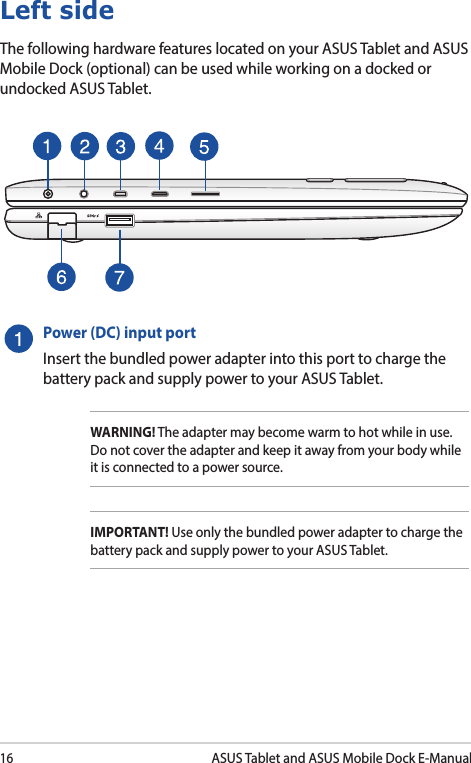 16ASUS Tablet and ASUS Mobile Dock E-ManualLeft sideThe following hardware features located on your ASUS Tablet and ASUS Mobile Dock (optional) can be used while working on a docked or undocked ASUS Tablet.Power (DC) input portInsert the bundled power adapter into this port to charge the battery pack and supply power to your ASUS Tablet.WARNING! The adapter may become warm to hot while in use.  Do not cover the adapter and keep it away from your body while it is connected to a power source.IMPORTANT! Use only the bundled power adapter to charge the battery pack and supply power to your ASUS Tablet.