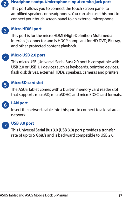 ASUS Tablet and ASUS Mobile Dock E-Manual17Headphone output/microphone input combo jack portThis port allows you to connect the touch screen panel to amplied speakers or headphones. You can also use this port to connect your touch screen panel to an external microphone. Micro HDMI portThis port is for the micro HDMI (High-Denition Multimedia Interface) connector and is HDCP compliant for HD DVD, Blu-ray, and other protected content playback.Micro USB 2.0 portThis micro USB (Universal Serial Bus) 2.0 port is compatible with USB 2.0 or USB 1.1 devices such as keyboards, pointing devices, ash disk drives, external HDDs, speakers, cameras and printers. MicroSD card slotThe ASUS Tablet comes with a built-in memory card reader slot that supports microSD, microSDHC, and microSDXC card formats.LAN portInsert the network cable into this port to connect to a local area network.USB 3.0 portThis Universal Serial Bus 3.0 (USB 3.0) port provides a transfer rate of up to 5 Gbit/s and is backward compatible to USB 2.0.