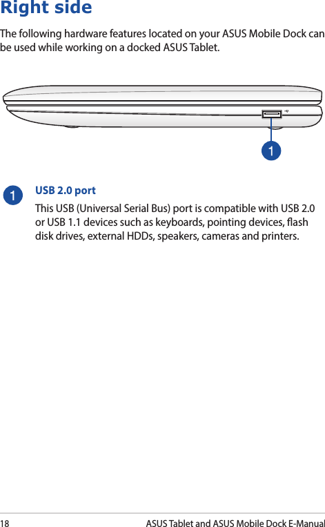 18ASUS Tablet and ASUS Mobile Dock E-ManualRight sideThe following hardware features located on your ASUS Mobile Dock can be used while working on a docked ASUS Tablet. USB 2.0 portThis USB (Universal Serial Bus) port is compatible with USB 2.0 or USB 1.1 devices such as keyboards, pointing devices, ash disk drives, external HDDs, speakers, cameras and printers.